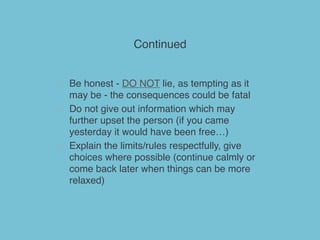 Continued
> Be honest - DO NOT lie, as tempting as it
may be - the consequences could be fatal
> Do not give out information which may
further upset the person (if you came
yesterday it would have been free…)
> Explain the limits/rules respectfully, give
choices where possible (continue calmly or
come back later when things can be more
relaxed)
 