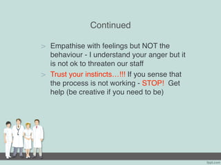 Continued
> Empathise with feelings but NOT the
behaviour - I understand your anger but it
is not ok to threaten our staff
> Trust your instincts…!!! If you sense that
the process is not working - STOP! Get
help (be creative if you need to be)
 