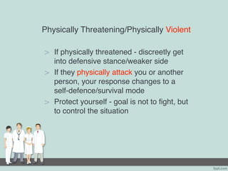 Physically Threatening/Physically Violent
> If physically threatened - discreetly get
into defensive stance/weaker side
> If they physically attack you or another
person, your response changes to a
self-defence/survival mode
> Protect yourself - goal is not to fight, but
to control the situation
 