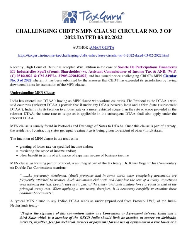 CHALLENGING CBDT’S MFN CLAUSE CIRCULAR NO. 3 OF
2022 DATED 03.02.2022
AUTHOR :AMAN GUPTA
https://taxguru.in/income-tax/challenging-cbdts-mfn-clause-circular-no-3-2022-dated-03-02-2022.html
Recently, High Court of Delhi has accepted Writ Petition in the case of Societe De Participations Financieres
ET Industrielles Spafi (French Shareholder) vs. Assistant Commissioner of Income Tax & ANR. (W.P.
(C) 9316/2022 & CM APPLs. 27903-27904/2022) and has issued notice challenging CBDT’s MFN Circular
No. 3 of 2022 wherein it has been submitted by the assessee that CBDT has exceeded its jurisdiction by laying
down conditions for invocation of the MFN clause.
Understanding MFN Clause
India has entered into DTAA’s having an MFN clause with various countries. The Protocol to the DTAA’s with
said countries (‘relevant DTAA’) provide that if under any DTAA between India and a third State (‘subsequent
DTAA’), India limits its taxation to a lower rate or a more restricted scope than the rate or scope provided in the
relevant DTAA, the same rate or scope as is applicable in the subsequent DTAA shall also apply under the
relevant DTAA.
MFN clause is usually found in Protocols and Exchange of Notes to DTAAs. Once this clause is part of a treaty,
the residents of contracting states get equal treatment as is being given to resident of other (third) states.
The intention of MFN clause in tax treaties is:
granting of lower rate on specified income and/or;
restricting the scope of income and/or;
other benefit in terms of allowance of expenses in case of business income
MFN clause, as forming part of protocol, is an integral part of the tax treaty. Dr. Klaus Vogel in his Commentary
on Double Tax Conventions mentions-
“……As previously mentioned, (final) protocols and in some cases other completing documents are
frequently attached to treaties. Such documents elaborate and complete the text of a treaty, sometimes
even altering the text. Legally they are a part of the treaty, and their binding force is equal to that of the
principal treaty text. When applying a tax treaty, therefore, it is necessary carefully to examine these
additional documents”
A typical MFN clause in any Indian DTAA reads as under (reproduced from Protocol IV(2) of the India-
Netherlands treaty–
“If after the signature of this convention under any Convention or Agreement between India and a
third State which is a member of the OECD India should limit its taxation at source on dividends,
interests, royalties, fees for technical services or payments for the use of equipment to a rate lower or a
 