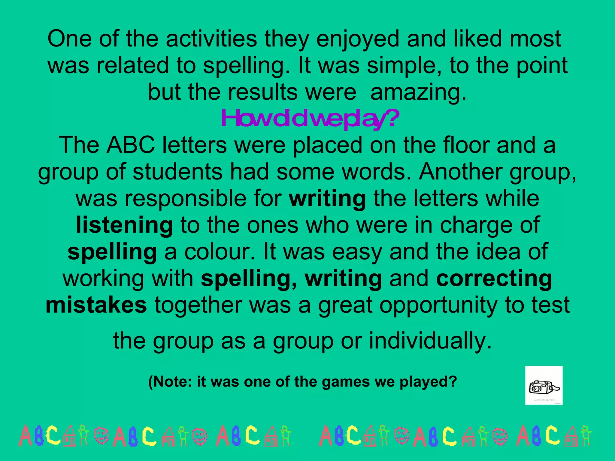 One of the activities they enjoyed and liked most  was related to spelling. It was simple, to the point but the results were  amazing. How did we play? The ABC letters were placed on the floor and a group of students had some words. Another group, was responsible for  writing  the letters while  listening  to the ones who were in charge of  spelling  a colour. It was easy and the idea of working with  spelling, writing  and  correcting   mistakes  together was a great opportunity to test the group as a group or individually.   (Note: it was one of the games we played?   