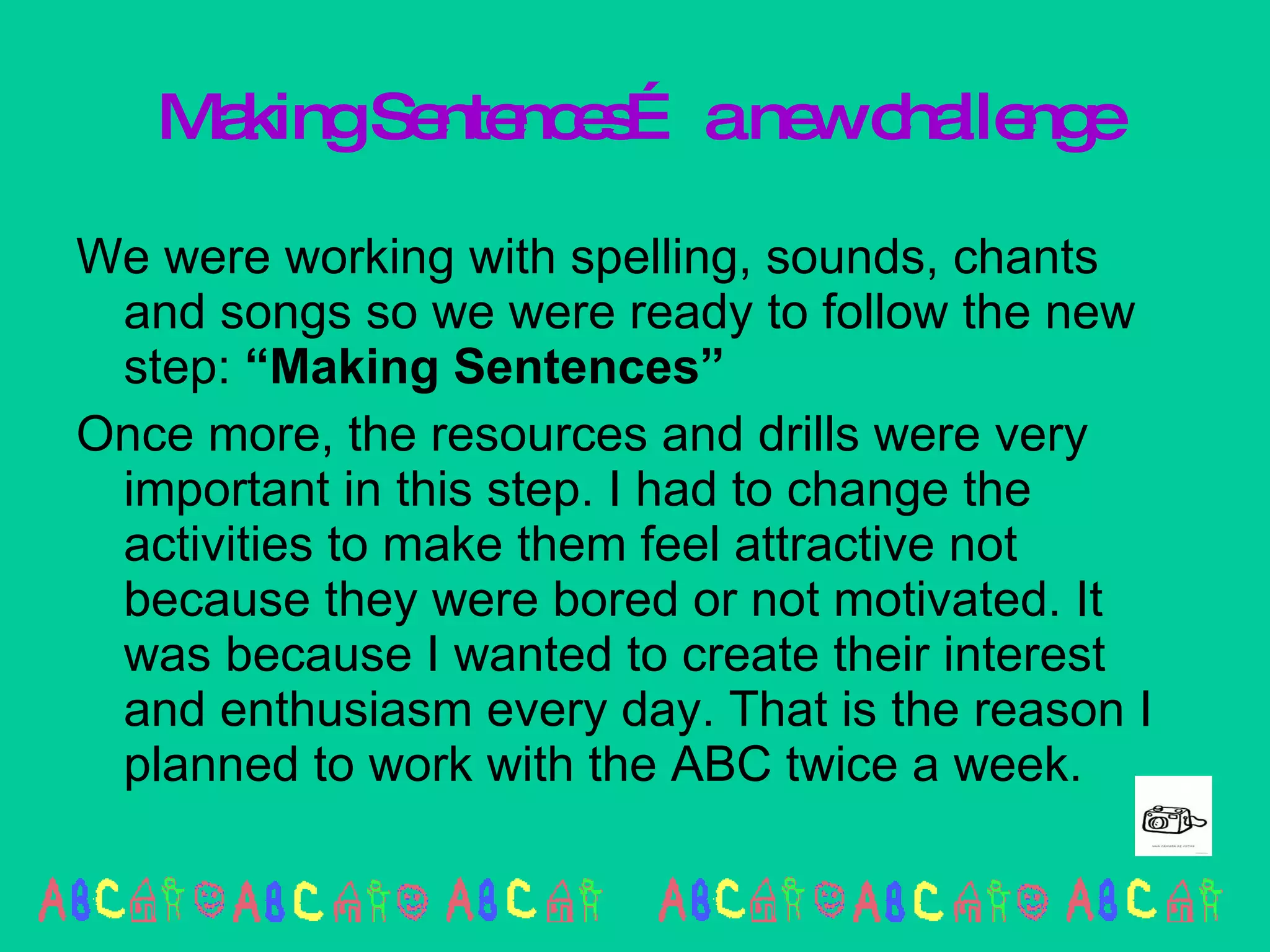 Making Sentences… a new challenge We were working with spelling, sounds, chants and songs so we were ready to follow the new step:  “Making Sentences” Once more, the resources and drills were very important in this step. I had to change the activities to make them feel attractive not because they were bored or not motivated. It was because I wanted to create their interest and enthusiasm every day. That is the reason I planned to work with the ABC twice a week. 