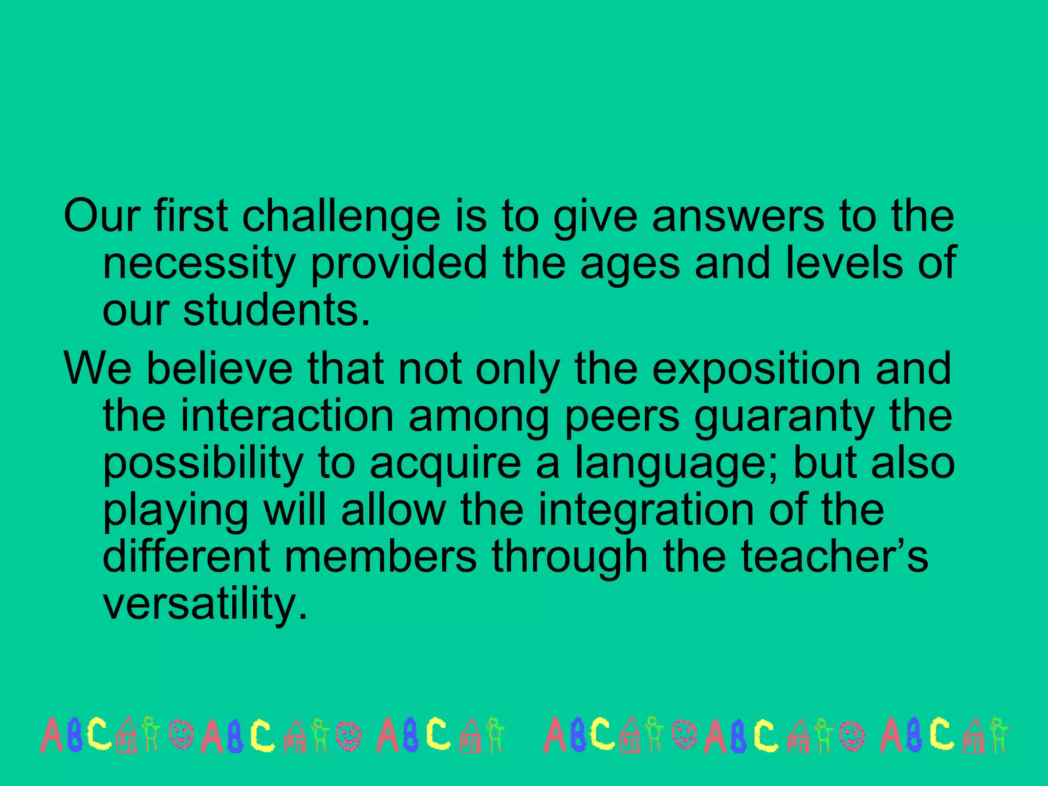 Our first challenge is to give answers to the necessity provided the ages and levels of our students. We believe that not only the exposition and the interaction among peers guaranty the possibility to acquire a language; but also playing will allow the integration of the different members through the teacher’s versatility.  