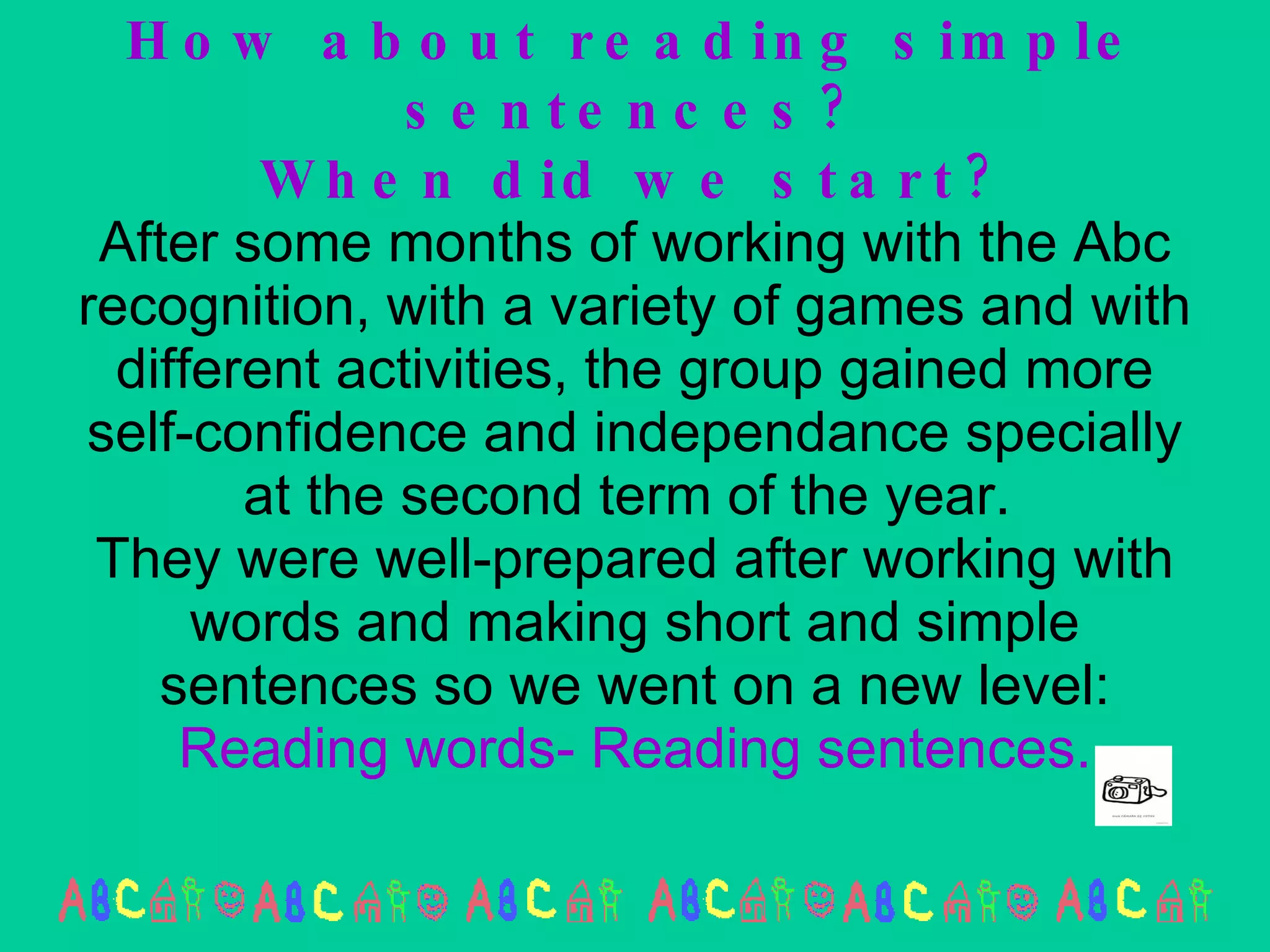 How about reading simple sentences? When did we start? After some months of working with the Abc recognition, with a variety of games and with different activities, the group gained more self-confidence and independance specially at the second term of the year.  They were well-prepared after working with words and making short and simple sentences so we went on a new level:  Reading words- Reading sentences. 