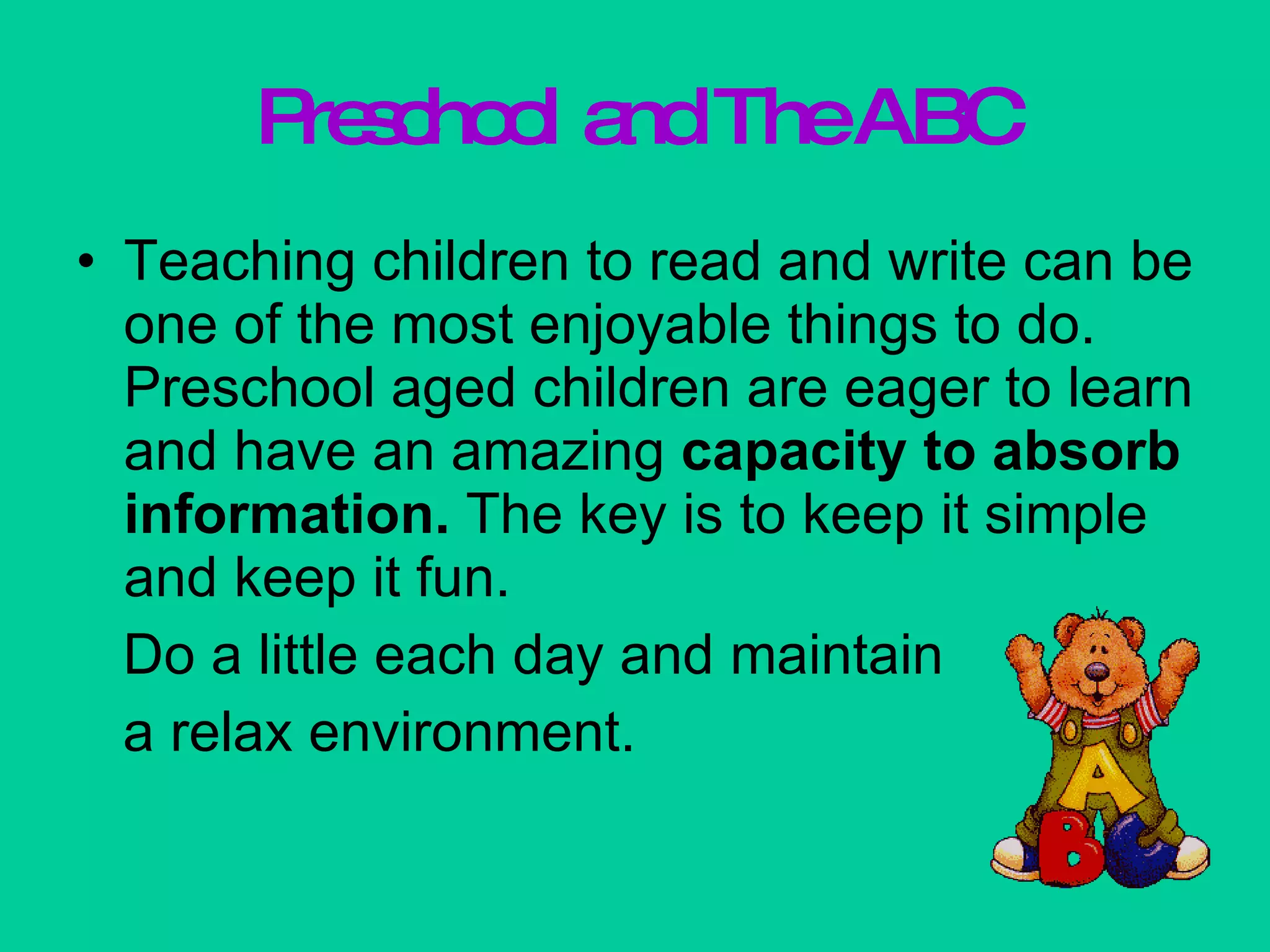 Preschool and The ABC Teaching children to read and write can be one of the most enjoyable things to do. Preschool aged children are eager to learn and have an amazing  capacity to absorb   information.  The key is to keep it simple and keep it fun. Do a little each day and maintain  a relax environment. 