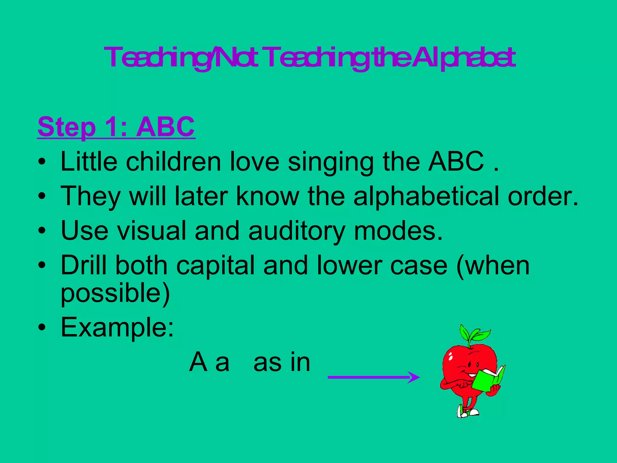 Teaching/Not Teaching the Alphabet Step 1: ABC Little children love singing the ABC .  They will later know the alphabetical order. Use visual and auditory modes. Drill both capital and lower case (when possible) Example:  A a  as in  