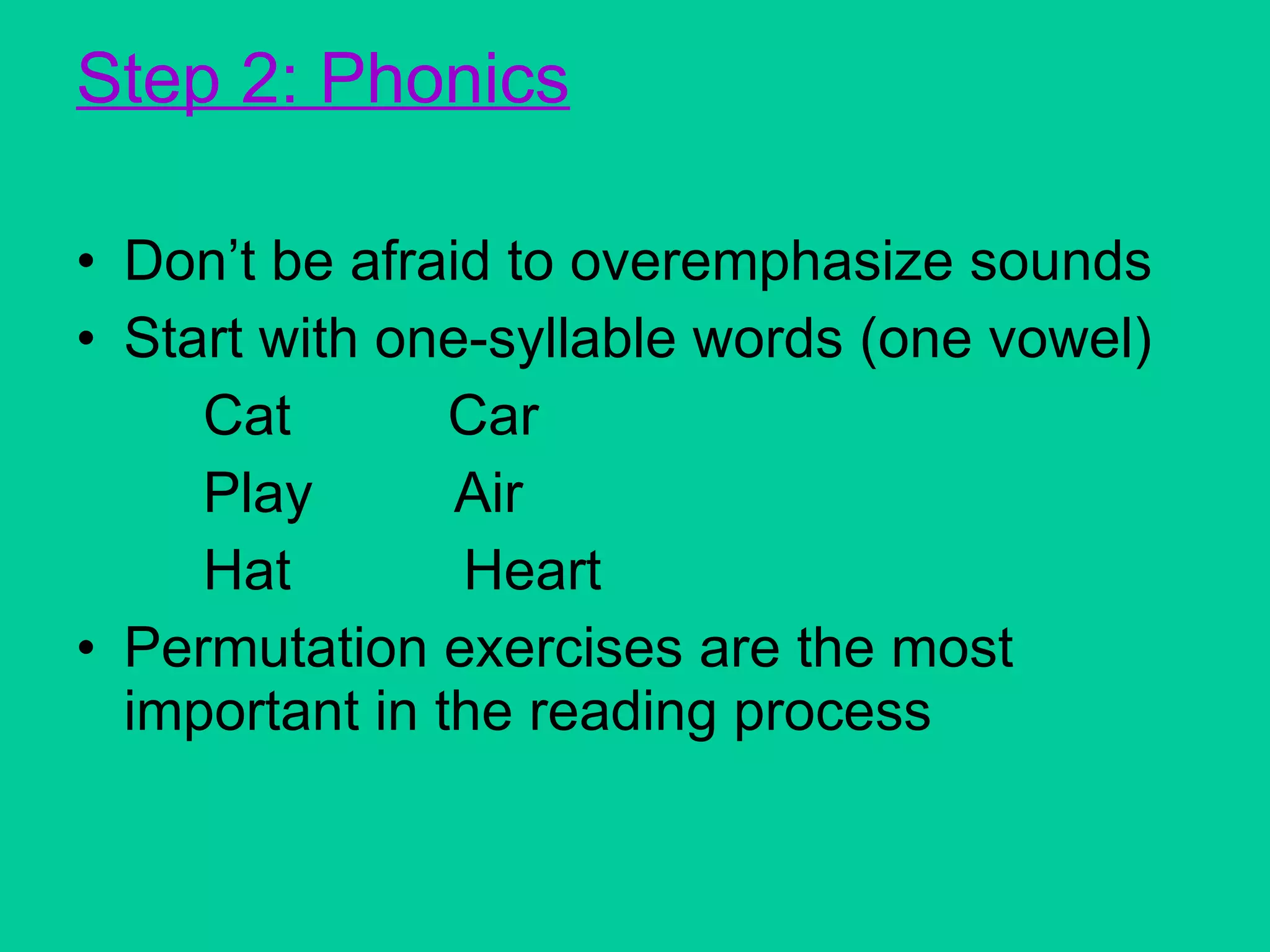 Step 2: Phonics Don’t be afraid to overemphasize sounds Start with one-syllable words (one vowel) Cat  Car Play  Air Hat  Heart Permutation exercises are the most important in the reading process 