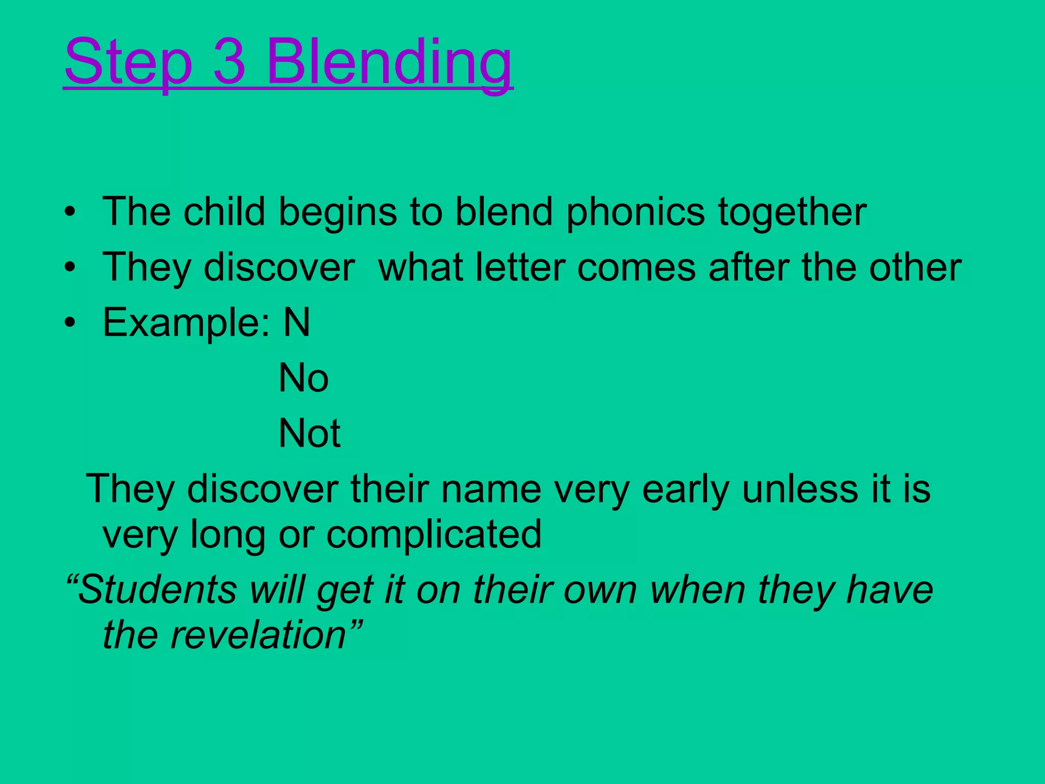 Step 3 Blending The child begins to blend phonics together They discover  what letter comes after the other  Example: N No Not They discover their name very early unless it is very long or complicated “ Students will get it on their own when they have the revelation” 