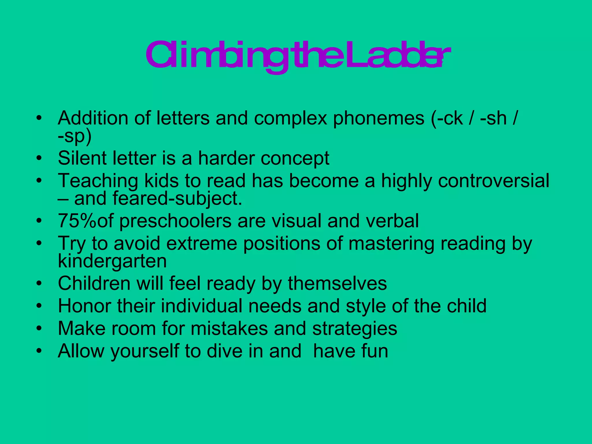 Climbing the Ladder Addition of letters and complex phonemes (-ck / -sh / -sp) Silent letter is a harder concept Teaching kids to read has become a highly controversial – and feared-subject. 75%of preschoolers are visual and verbal Try to avoid extreme positions of mastering reading by kindergarten Children will feel ready by themselves Honor their individual needs and style of the child Make room for mistakes and strategies Allow yourself to dive in and  have fun 