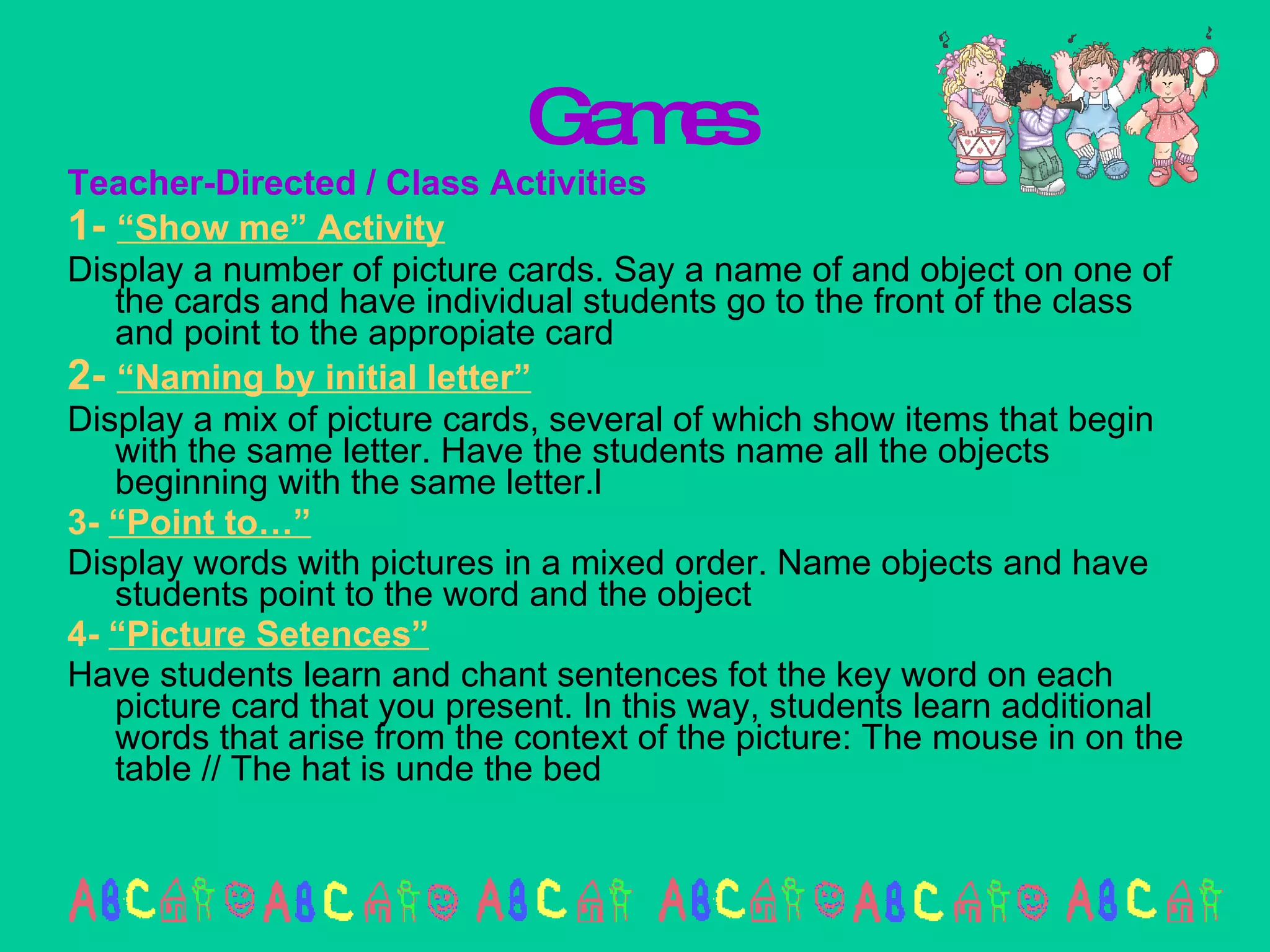 Games Teacher-Directed / Class Activities 1-  “Show me” Activity Display a number of picture cards. Say a name of and object on one of the cards and have individual students go to the front of the class and point to the appropiate card 2-  “Naming by initial letter” Display a mix of picture cards, several of which show items that begin with the same letter. Have the students name all the objects beginning with the same letter.l 3-  “Point to…” Display words with pictures in a mixed order. Name objects and have students point to the word and the object 4-  “Picture Setences” Have students learn and chant sentences fot the key word on each picture card that you present. In this way, students learn additional words that arise from the context of the picture: The mouse in on the table // The hat is unde the bed 