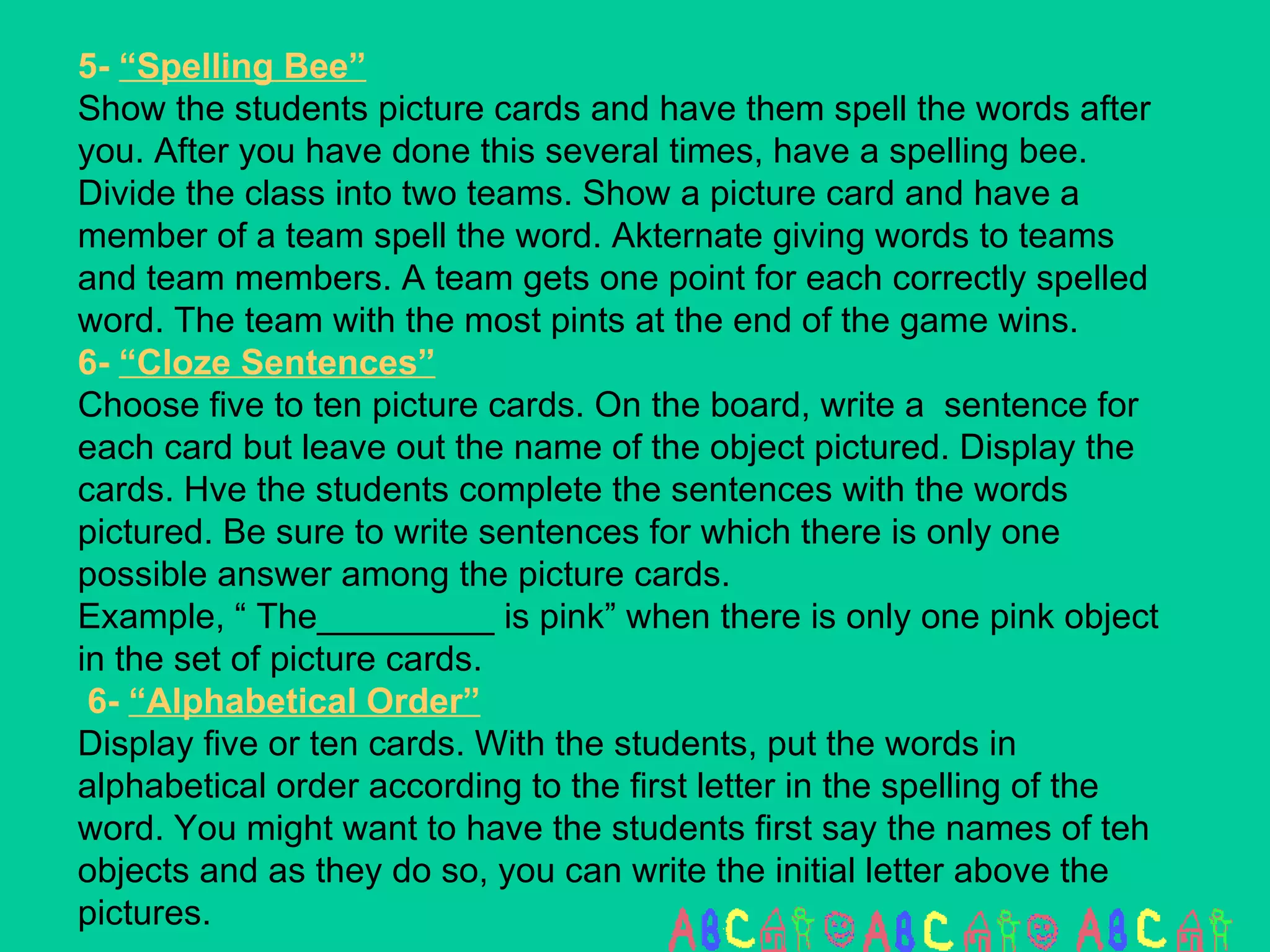 5-  “Spelling Bee” Show the students picture cards and have them spell the words after you. After you have done this several times, have a spelling bee. Divide the class into two teams. Show a picture card and have a member of a team spell the word. Akternate giving words to teams and team members. A team gets one point for each correctly spelled word. The team with the most pints at the end of the game wins. 6-  “Cloze Sentences” Choose five to ten picture cards. On the board, write a  sentence for each card but leave out the name of the object pictured. Display the cards. Hve the students complete the sentences with the words pictured. Be sure to write sentences for which there is only one possible answer among the picture cards.  Example, “ The_________ is pink” when there is only one pink object in the set of picture cards.  6-  “Alphabetical Order” Display five or ten cards. With the students, put the words in alphabetical order according to the first letter in the spelling of the word. You might want to have the students first say the names of teh objects and as they do so, you can write the initial letter above the pictures. 