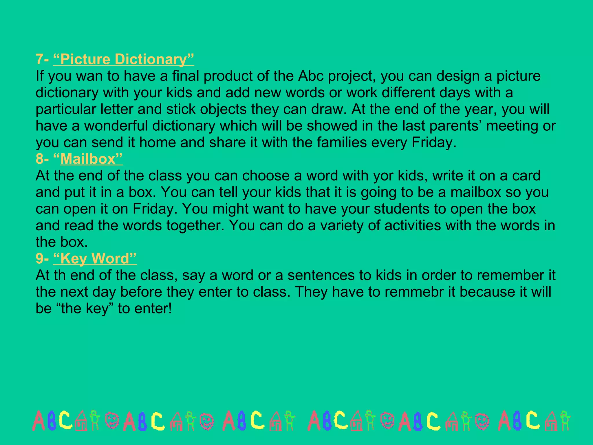 7-  “Picture Dictionary” If you wan to have a final product of the Abc project, you can design a picture dictionary with your kids and add new words or work different days with a particular letter and stick objects they can draw. At the end of the year, you will have a wonderful dictionary which will be showed in the last parents’ meeting or you can send it home and share it with the families every Friday.  8- “ Mailbox” At the end of the class you can choose a word with yor kids, write it on a card and put it in a box. You can tell your kids that it is going to be a mailbox so you can open it on Friday. You might want to have your students to open the box and read the words together. You can do a variety of activities with the words in the box. 9-  “Key Word” At th end of the class, say a word or a sentences to kids in order to remember it the next day before they enter to class. They have to remmebr it because it will be “the key” to enter! 