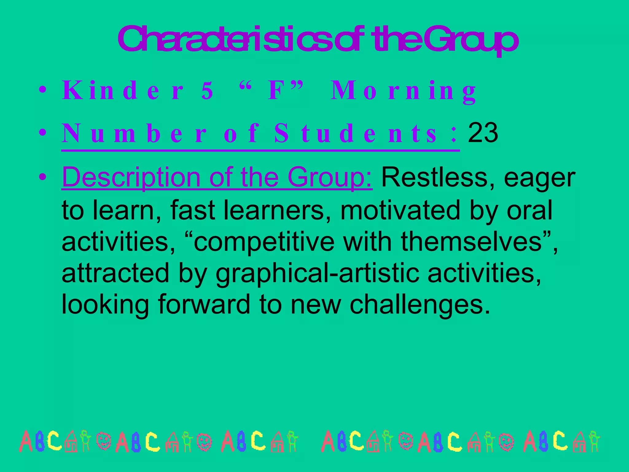 Characteristics of the Group Kinder 5 “F” Morning Number of Students:  23 Description of the Group:  Restless, eager to learn, fast learners, motivated by oral activities, “competitive with themselves”, attracted by graphical-artistic activities, looking forward to new challenges. 