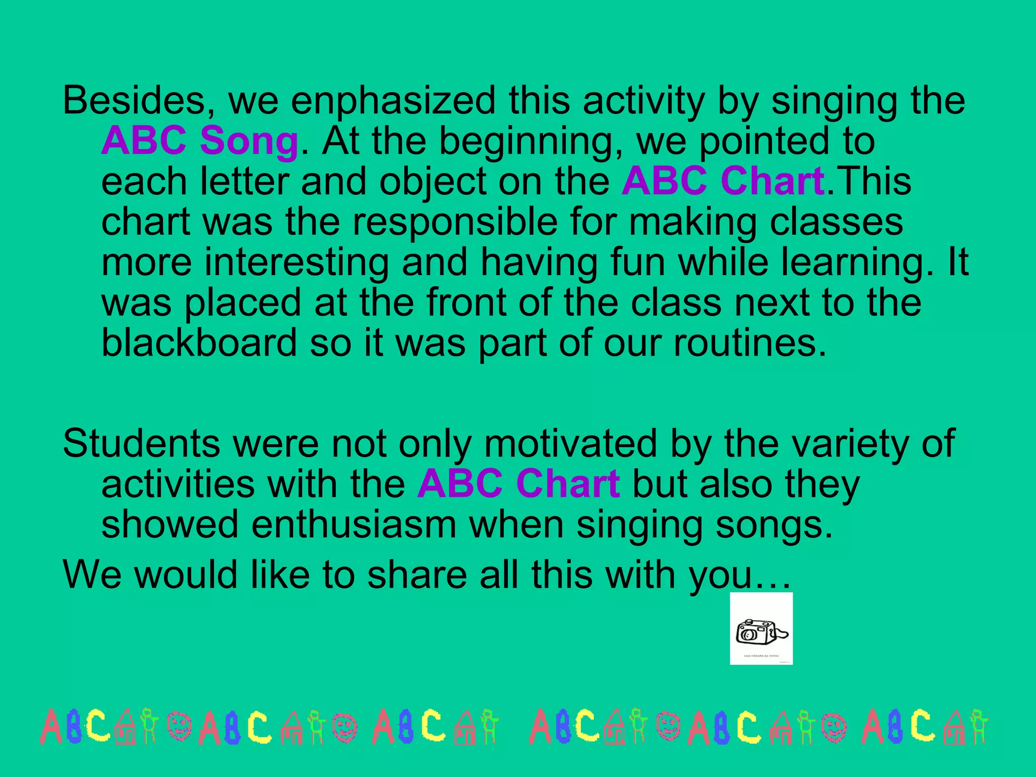 Besides, we enphasized this activity by singing the  ABC Song . At the beginning, we pointed to each letter and object on the  ABC   Chart .This chart was the responsible for making classes more interesting and having fun while learning. It was placed at the front of the class next to the blackboard so it was part of our routines. Students were not only motivated by the variety of activities with the  ABC Chart  but also they  showed enthusiasm when singing songs. We would like to share all this with you…  