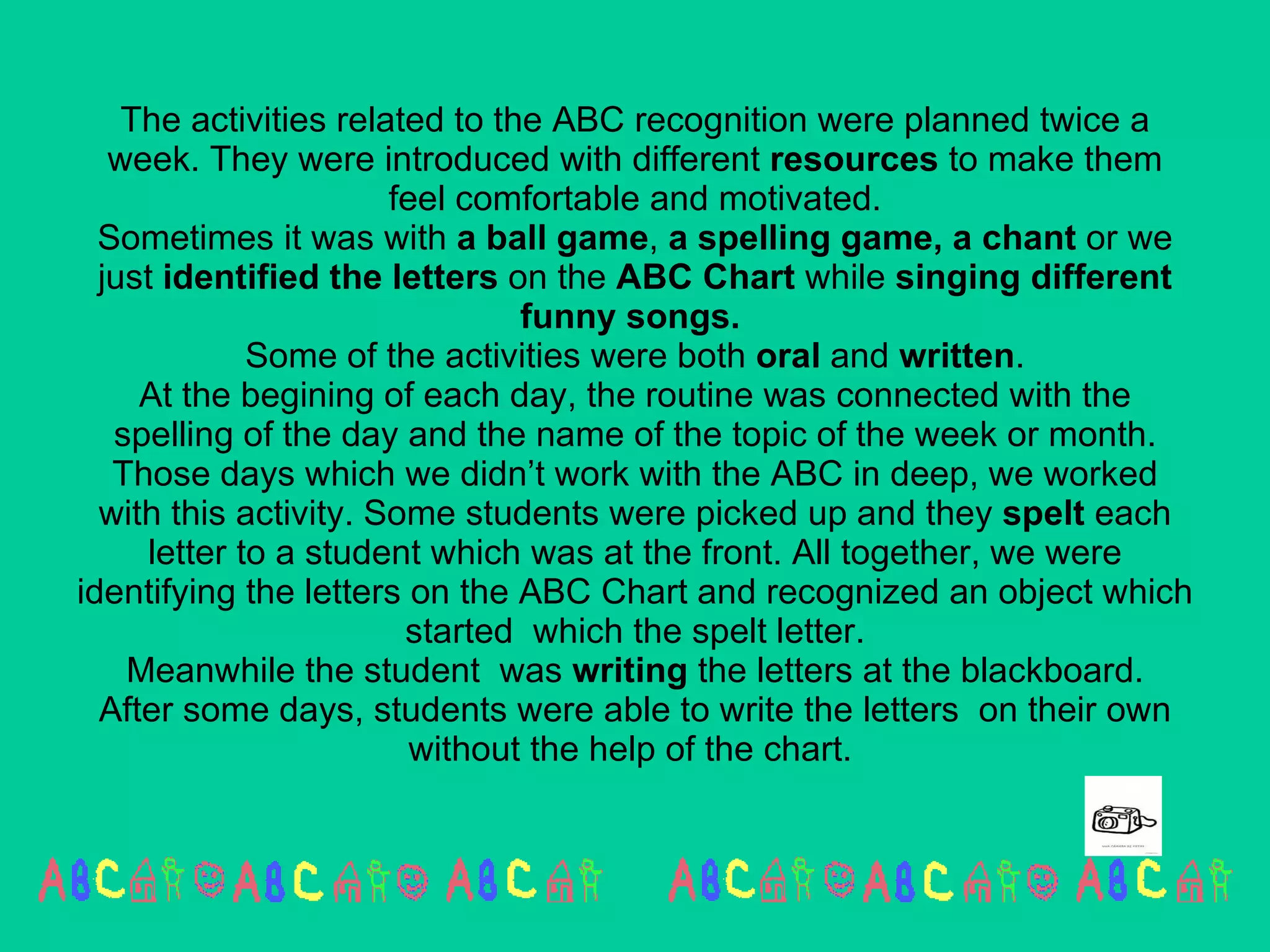 The activities related to the ABC recognition were planned twice a week. They were introduced with different  resources  to make them feel comfortable and motivated. Sometimes it was with  a ball game ,  a spelling game, a chant  or we just  identified the letters  on the  ABC Chart  while  singing different funny songs.  Some of the activities were both  oral  and  written . At the begining of each day, the routine was connected with the spelling of the day and the name of the topic of the week or month. Those days which we didn’t work with the ABC in deep, we worked with this activity. Some students were picked up and they  spelt  each letter to a student which was at the front. All together, we were identifying the letters on the ABC Chart and recognized an object which started  which the spelt letter. Meanwhile the student  was  writing  the letters at the blackboard. After some days, students were able to write the letters  on their own without the help of the chart.  