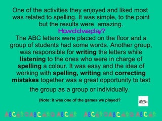 One of the activities they enjoyed and liked most  was related to spelling. It was simple, to the point but the results were  amazing. How did we play? The ABC letters were placed on the floor and a group of students had some words. Another group, was responsible for  writing  the letters while  listening  to the ones who were in charge of  spelling  a colour. It was easy and the idea of working with  spelling, writing  and  correcting   mistakes  together was a great opportunity to test the group as a group or individually.   (Note: it was one of the games we played?   
