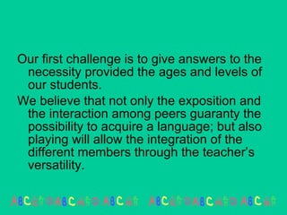Our first challenge is to give answers to the necessity provided the ages and levels of our students. We believe that not only the exposition and the interaction among peers guaranty the possibility to acquire a language; but also playing will allow the integration of the different members through the teacher’s versatility.  