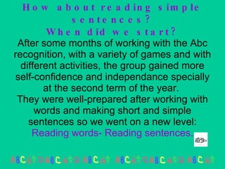 How about reading simple sentences? When did we start? After some months of working with the Abc recognition, with a variety of games and with different activities, the group gained more self-confidence and independance specially at the second term of the year.  They were well-prepared after working with words and making short and simple sentences so we went on a new level:  Reading words- Reading sentences. 