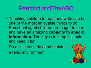 Preschool and The ABC Teaching children to read and write can be one of the most enjoyable things to do. Preschool aged children are eager to learn and have an amazing  capacity to absorb   information.  The key is to keep it simple and keep it fun. Do a little each day and maintain  a relax environment. 
