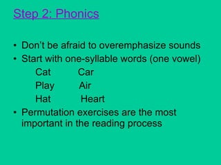 Step 2: Phonics Don’t be afraid to overemphasize sounds Start with one-syllable words (one vowel) Cat  Car Play  Air Hat  Heart Permutation exercises are the most important in the reading process 