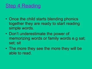 Step 4 Reading Once the child starts blending phonics together they are ready to start reading simple words. Don’t underestimate the power of memorizing words or family words e.g sat; set; sit The more they see the more they will be able to read. 