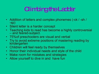 Climbing the Ladder Addition of letters and complex phonemes (-ck / -sh / -sp) Silent letter is a harder concept Teaching kids to read has become a highly controversial – and feared-subject. 75%of preschoolers are visual and verbal Try to avoid extreme positions of mastering reading by kindergarten Children will feel ready by themselves Honor their individual needs and style of the child Make room for mistakes and strategies Allow yourself to dive in and  have fun 