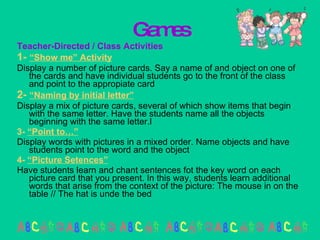 Games Teacher-Directed / Class Activities 1-  “Show me” Activity Display a number of picture cards. Say a name of and object on one of the cards and have individual students go to the front of the class and point to the appropiate card 2-  “Naming by initial letter” Display a mix of picture cards, several of which show items that begin with the same letter. Have the students name all the objects beginning with the same letter.l 3-  “Point to…” Display words with pictures in a mixed order. Name objects and have students point to the word and the object 4-  “Picture Setences” Have students learn and chant sentences fot the key word on each picture card that you present. In this way, students learn additional words that arise from the context of the picture: The mouse in on the table // The hat is unde the bed 