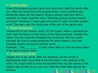 5-  “Spelling Bee” Show the students picture cards and have them spell the words after you. After you have done this several times, have a spelling bee. Divide the class into two teams. Show a picture card and have a member of a team spell the word. Akternate giving words to teams and team members. A team gets one point for each correctly spelled word. The team with the most pints at the end of the game wins. 6-  “Cloze Sentences” Choose five to ten picture cards. On the board, write a  sentence for each card but leave out the name of the object pictured. Display the cards. Hve the students complete the sentences with the words pictured. Be sure to write sentences for which there is only one possible answer among the picture cards.  Example, “ The_________ is pink” when there is only one pink object in the set of picture cards.  6-  “Alphabetical Order” Display five or ten cards. With the students, put the words in alphabetical order according to the first letter in the spelling of the word. You might want to have the students first say the names of teh objects and as they do so, you can write the initial letter above the pictures. 