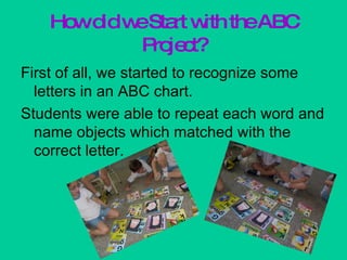 How did we Start with the ABC Project? First of all, we started to recognize some letters in an ABC chart. Students were able to repeat each word and name objects which matched with the correct letter. 