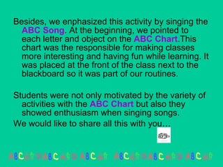Besides, we enphasized this activity by singing the  ABC Song . At the beginning, we pointed to each letter and object on the  ABC   Chart .This chart was the responsible for making classes more interesting and having fun while learning. It was placed at the front of the class next to the blackboard so it was part of our routines. Students were not only motivated by the variety of activities with the  ABC Chart  but also they  showed enthusiasm when singing songs. We would like to share all this with you…  