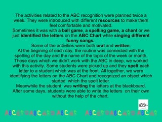 The activities related to the ABC recognition were planned twice a week. They were introduced with different  resources  to make them feel comfortable and motivated. Sometimes it was with  a ball game ,  a spelling game, a chant  or we just  identified the letters  on the  ABC Chart  while  singing different funny songs.  Some of the activities were both  oral  and  written . At the begining of each day, the routine was connected with the spelling of the day and the name of the topic of the week or month. Those days which we didn’t work with the ABC in deep, we worked with this activity. Some students were picked up and they  spelt  each letter to a student which was at the front. All together, we were identifying the letters on the ABC Chart and recognized an object which started  which the spelt letter. Meanwhile the student  was  writing  the letters at the blackboard. After some days, students were able to write the letters  on their own without the help of the chart.  