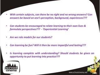 • With certain subjects, can there be no right and no wrong answers? Can
  answers be based on one’s perception, background, experiences???

• Can students be encouraged to relate learning to their own lives &
  formulate perspectives??? - ‘Experiential Learning’

• Are we role models for our students?

• Can learning be fun? Will it then be more impactful and lasting???

• Is learning complete with understanding? Should students be given an
  opportunity to put learning into practice???
 