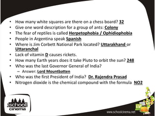 • How many white squares are there on a chess board? 32
• Give one word description for a group of ants: Colony
• The fear of reptiles is called Herpetophobia / Ophidiophobia
• People in Argentina speak Spanish
• Where is Jim Corbett National Park located? Uttarakhand or
  Uttaranchal
• Lack of vitamin D causes rickets.
• How many Earth years does it take Pluto to orbit the sun? 248
• Who was the last Governor General of India?
    – Answer: Lord Mountbatten
• Who was the first President of India? Dr. Rajendra Prasad
• Nitrogen dioxide is the chemical compound with the formula NO2
 