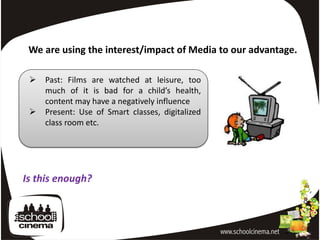 We are using the interest/impact of Media to our advantage.

    Past: Films are watched at leisure, too
     much of it is bad for a child’s health,
     content may have a negatively influence
    Present: Use of Smart classes, digitalized
     class room etc.




Is this enough?
 