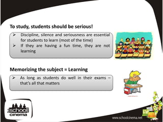 To study, students should be serious!
    Discipline, silence and seriousness are essential
     for students to learn (most of the time)
    If they are having a fun time, they are not
     learning



Memorizing the subject = Learning
    As long as students do well in their exams –
     that’s all that matters
 