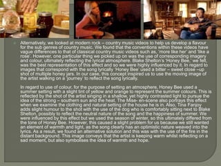  Alternatively, we looked at modern rock – country music videos to help us develop a flavour
for the sub genres of country music. We found that the conventions within these videos have
vague differences to that of classical country music videos such as, ‘more like her’ and ‘like a
rose’. However, one particular thing we picked up on was the use of corresponding imagery
and colour, ultimately reflecting the lyrical atmosphere. Blake Shelton’s ‘Honey Bee,’ we felt,
was the best representation of this effect and so we were highly influenced by it. In regard to
images that correspond with the song lyrically ‘Honey Bee’ used a bitter – sweet close –up
shot of multiple honey jars. In our case, this concept inspired us to use the moving image of
the artist walking on a ‘journey’ to reflect the song lyrically.
In regard to use of colour, for the purpose of setting an atmosphere, Honey Bee used a
summer setting with a slight tint of yellow and orange to represent the summer colours. This is
reflected by the shot of the artist singing in a shallow, yet highly contrasted light to pursue the
idea of the strong – southern sun and the heat. The Mise- en-scene also portrays this effect
when we examine the clothing and natural setting of the house he is in. Also, Tina Fanjoy
adds slight humour to the shot with the use of the dog who is comfortably sitting next to Blake
Shelton, possibly to reflect the neutral nature of the song and the happiness of summer. We
were influenced by this effect but we used the season of winter, so this ultimately differed from
the tone of Honey Bee. However, this caused a slight problem for us because we still wanted
an element of warmth and light, as the song clearly has an optimistic nature weaved into the
lyrics. As a result, we found an alternative solution and this was with the use of the fire in the
distant background. This image conveys that the artist is keeping warm whilst reflecting on a
sad moment, but also symbolises the idea of warmth and hope.
 