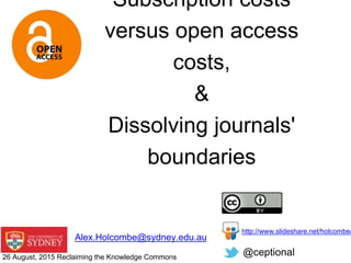 Alex.Holcombe@sydney.edu.au
@ceptional
http://www.slideshare.net/holcombea
Subscription costs
versus open access
costs,
&
Dissolving journals'
boundaries
26 August, 2015 Reclaiming the Knowledge Commons
 