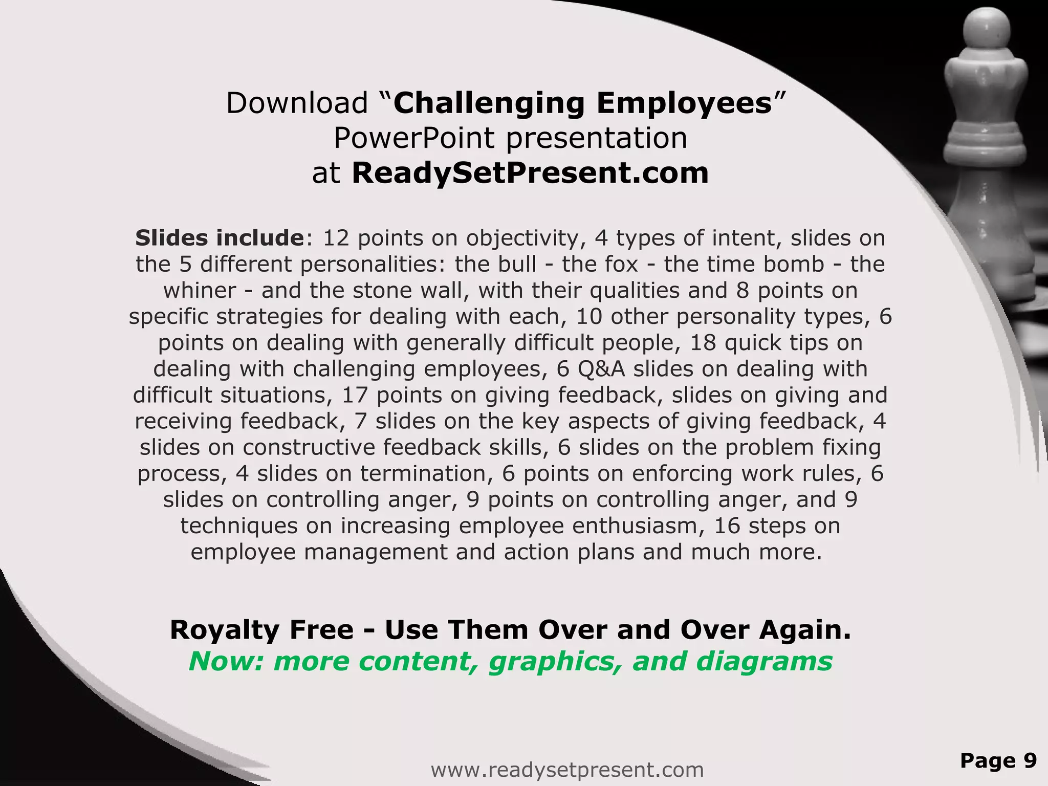 Download “Challenging Employees”
PowerPoint presentation
at ReadySetPresent.com
Slides include: 12 points on objectivity, 4 types of intent, slides on
the 5 different personalities: the bull - the fox - the time bomb - the
whiner - and the stone wall, with their qualities and 8 points on
specific strategies for dealing with each, 10 other personality types, 6
points on dealing with generally difficult people, 18 quick tips on
dealing with challenging employees, 6 Q&A slides on dealing with
difficult situations, 17 points on giving feedback, slides on giving and
receiving feedback, 7 slides on the key aspects of giving feedback, 4
slides on constructive feedback skills, 6 slides on the problem fixing
process, 4 slides on termination, 6 points on enforcing work rules, 6
slides on controlling anger, 9 points on controlling anger, and 9
techniques on increasing employee enthusiasm, 16 steps on
employee management and action plans and much more.
Royalty Free - Use Them Over and Over Again.
Now: more content, graphics, and diagrams
www.readysetpresent.com Page 9
 