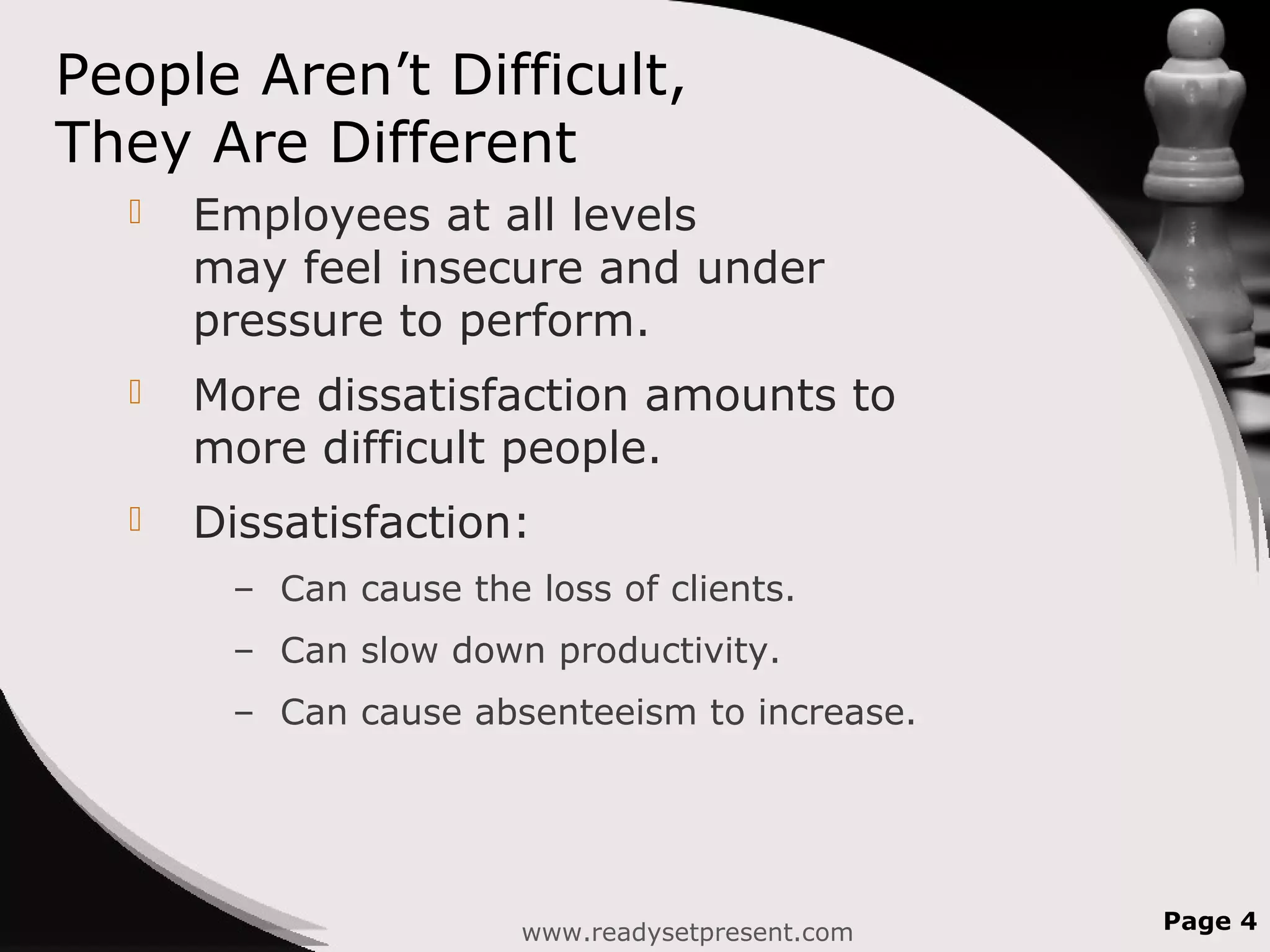 People Aren’t Difficult,
They Are Different
 Employees at all levels
may feel insecure and under
pressure to perform.
 More dissatisfaction amounts to
more difficult people.
 Dissatisfaction:
– Can cause the loss of clients.
– Can slow down productivity.
– Can cause absenteeism to increase.
www.readysetpresent.com Page 4
 