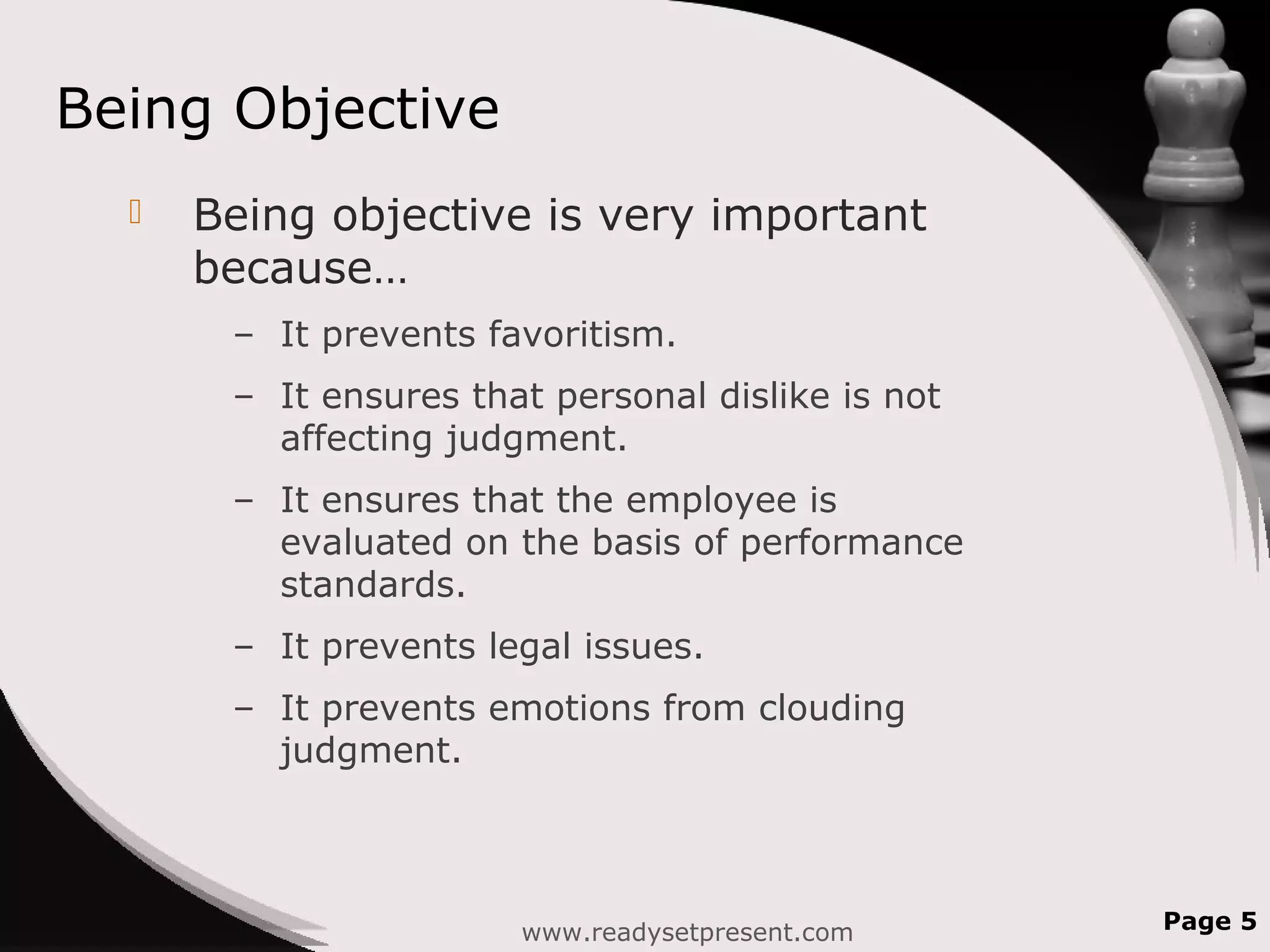 Being Objective
 Being objective is very important
because…
– It prevents favoritism.
– It ensures that personal dislike is not
affecting judgment.
– It ensures that the employee is
evaluated on the basis of performance
standards.
– It prevents legal issues.
– It prevents emotions from clouding
judgment.
www.readysetpresent.com Page 5
 