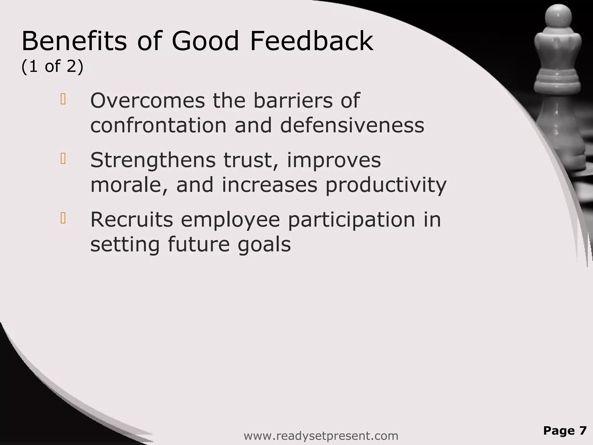 Benefits of Good Feedback
(1 of 2)
 Overcomes the barriers of
confrontation and defensiveness
 Strengthens trust, improves
morale, and increases productivity
 Recruits employee participation in
setting future goals
www.readysetpresent.com Page 7
 