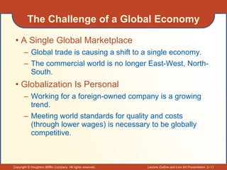 The Challenge of a Global Economy A Single Global Marketplace Global trade is causing a shift to a single economy. The commercial world is no longer East-West, North-South. Globalization Is Personal Working for a foreign-owned company is a growing trend. Meeting world standards for quality and costs (through lower wages) is necessary to be globally competitive. 