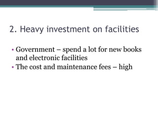 2. Heavy investment on facilities
• Government – spend a lot for new books
and electronic facilities
• The cost and maintenance fees – high
 