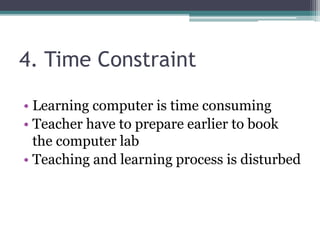 4. Time Constraint
• Learning computer is time consuming
• Teacher have to prepare earlier to book
the computer lab
• Teaching and learning process is disturbed
 