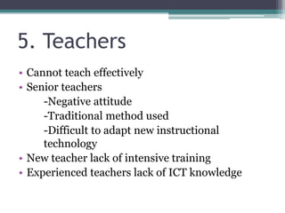 5. Teachers
• Cannot teach effectively
• Senior teachers
-Negative attitude
-Traditional method used
-Difficult to adapt new instructional
technology
• New teacher lack of intensive training
• Experienced teachers lack of ICT knowledge
 