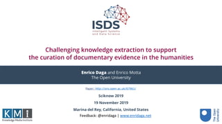Challenging knowledge extraction to support 
the curation of documentary evidence in the humanities
Sciknow 2019
19 November 2019
Marina del Rey, California, United States
Enrico Daga and Enrico Motta
The Open University
Feedback:	@enridaga	|	www.enridaga.net	
Paper: http://oro.open.ac.uk/67961/
 