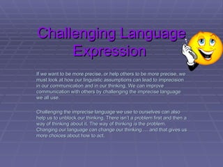 Challenging Language Expression  If we want to be more precise, or help others to be more precise, we must look at how our linguistic assumptions can lead to imprecision in our communication and in our thinking. We can improve  communication with others by challenging the imprecise language we all use.  Challenging the imprecise language we use to ourselves can also help us to unblock our thinking. There isn’t a problem first and then a way of thinking about it. The way of thinking  is  the problem. Changing our language can change our thinking … and that gives us more choices about how to act.  