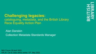 Challenging legacies:
cataloguing, metadata, and the British Library
Race Equality Action Plan
Alan Danskin
Collection Metadata Standards Manager
S&V Forum 29 April 2022
ARLIS: Cat & Class ethics series 13th May 2022
 