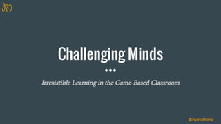 Challenging Minds
Irresistible Learning in the Game-Based Classroom
#mymathima
 
