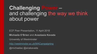 Challenging Power –
and challenging the way we think
about power
ECF Peer Presentation, 11 April 2018
Michaela O’Brien and Anastasia Kavada
University of Westminster
http://westminster.ac.uk/MACampaigning
@michaelao @anakavada
 